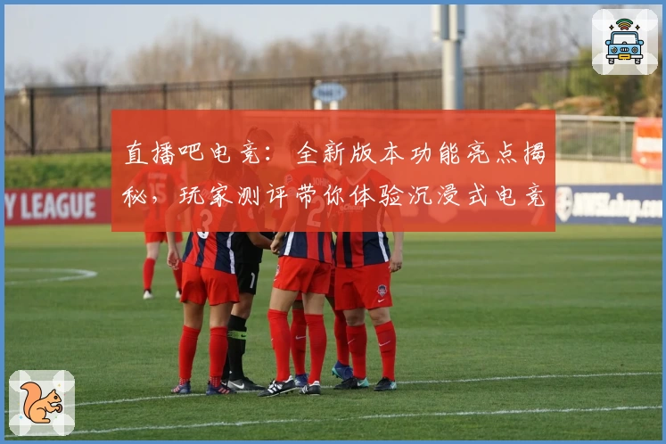 直播吧电竞：全新版本功能亮点揭秘，玩家测评带你体验沉浸式电竞盛宴