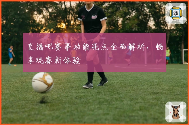 直播吧赛事功能亮点全面解析，畅享观赛新体验