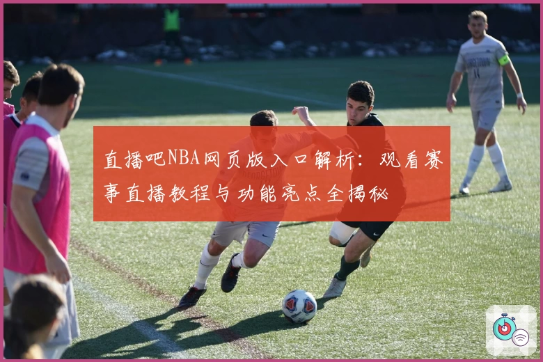 直播吧NBA网页版入口解析：观看赛事直播教程与功能亮点全揭秘