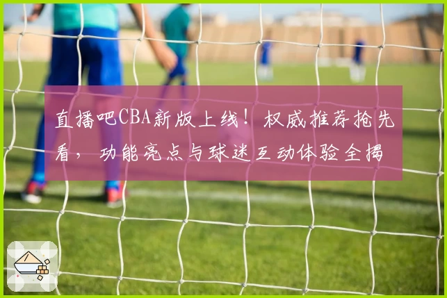 直播吧CBA新版上线！权威推荐抢先看，功能亮点与球迷互动体验全揭秘