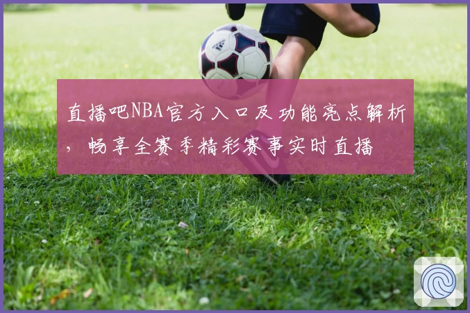直播吧NBA官方入口及功能亮点解析，畅享全赛季精彩赛事实时直播