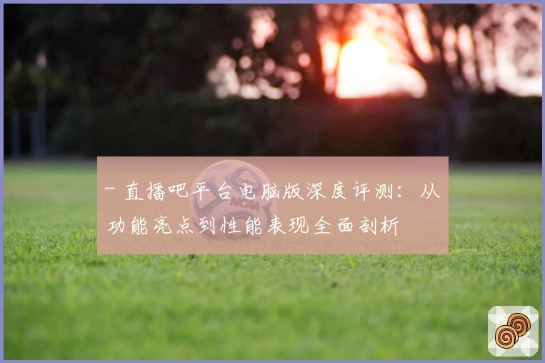 - 直播吧平台电脑版深度评测：从功能亮点到性能表现全面剖析
