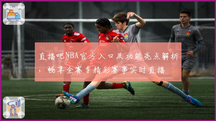 直播吧NBA官方入口及功能亮点解析，畅享全赛季精彩赛事实时直播