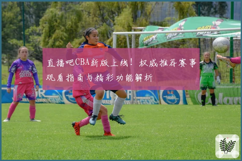 直播吧CBA新版上线！权威推荐赛事观看指南与精彩功能解析