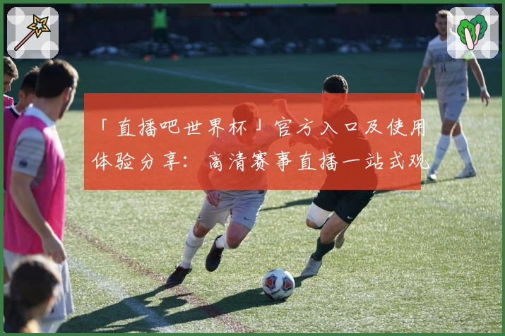 「直播吧世界杯」官方入口及使用体验分享：高清赛事直播一站式观看指南