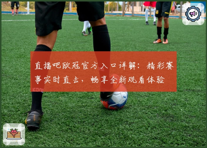 直播吧欧冠官方入口详解：精彩赛事实时直击，畅享全新观看体验